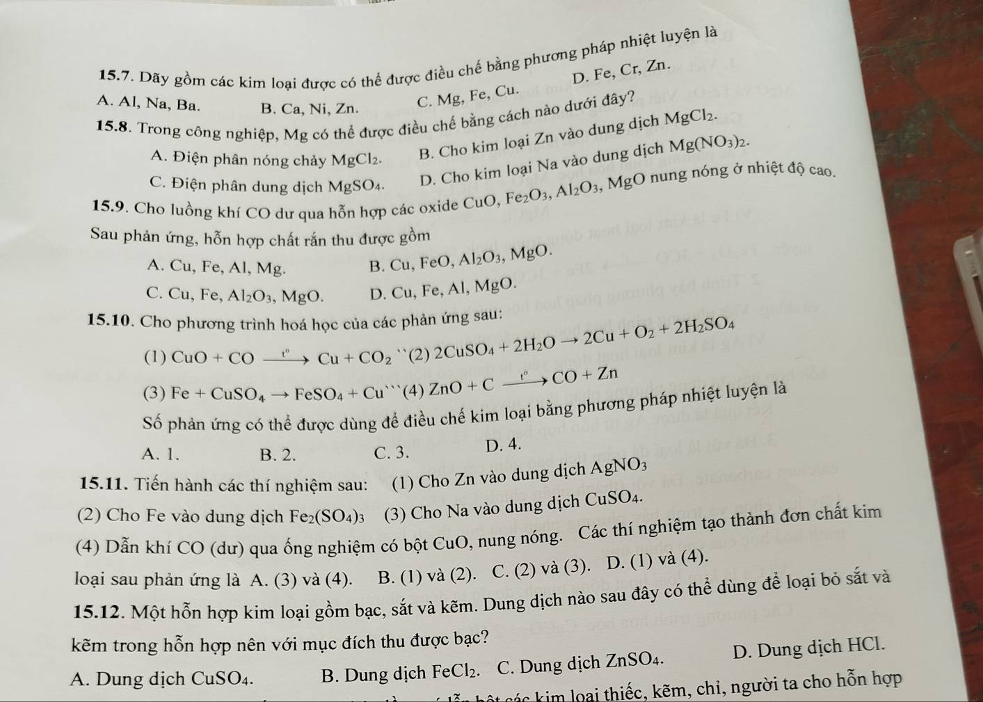 Dãy gồm các kim loại được có thể được điều chế bằng phương pháp nhiệt luyện là
A. Al, Na, Ba. B. Ca, Ni, Zn.
C. Mg, Fe, Cu. D. Fe, Cr, Zn.
15.8. Trong công nghiệp, Mg có thể được điều chế bằng cách nào dưới đây?
A. Điện phân nóng chảy MgCl2.
B. Cho kim loại Zn vào dung dịch MgCl_2.
C. Điện phân dung dịch MgSO₄.
D. Cho kim loại Na vào dung dịch Mg(NO_3)_2.
15.9. Cho luồng khí CO dư qua hỗn hợp các oxide CuO,Fe_2O_3,Al_2O_3 , N 4gO ở nung nóng ở nhiệt độ cao.
Sau phản ứng, hỗn hợp chất rắn thu được gồm
A. Cu, Fe, Al, Mg.
B. Cu,FeO,Al_2O_3,MgO.
C. Cu, Fe, Al_2O_3,MgO. D. Cu,Fe,Al,MgO
15.10. Cho phương trình hoá học của các phản ứng sau: 2CuSO_4+2H_2Oto 2Cu+O_2+2H_2SO_4
(1) CuO+COxrightarrow t°Cu+CO_2 ``(2)
(3) Fe+CuSO_4to FeSO_4+Cu^+(4 ZnO+Cxrightarrow f+CO+Zn
Số phản ứng có thể được dùng để điều chế kim loại bằng phương pháp nhiệt luyện là
A. 1. B. 2. C. 3.
D. 4.
15.11. Tiến hành các thí nghiệm sau: (1) Cho Zn vào dung dịch AgNO_3
(2) Cho Fe vào dung dịch Fe_2(SO_4)_3 (3) Cho Na vào dung dịch CuSO_4.
(4) Dẫn khí CO (dư) qua ống nghiệm có bột Cu uO 0, nung nóng. Các thí nghiệm tạo thành đơn chất kim
loại sau phản ứng là A. (3) và (4). B. (1) và (2). C. (2) và (3). D. (1) và (4).
15.12. Một hỗn hợp kim loại gồm bạc, sắt và kẽm. Dung dịch nào sau đây có thể dùng để loại bỏ sắt và
kẽm trong hỗn hợp nên với mục đích thu được bạc?
A. Dung dịch CuSO_4. B. Dung dịch FeCl_2. C. Dung dịch ZnSO_4. D. Dung dịch HCl.
các kim loại thiếc, kẽm, chi, người ta cho hỗn hợp