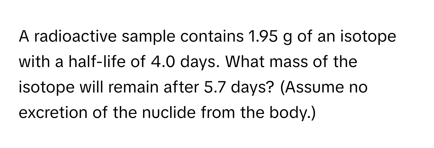 A radioactive sample contains 1.95 g of an isotope with a half-life of 4.0 days. What mass of the isotope will remain after 5.7 days? (Assume no excretion of the nuclide from the body.)