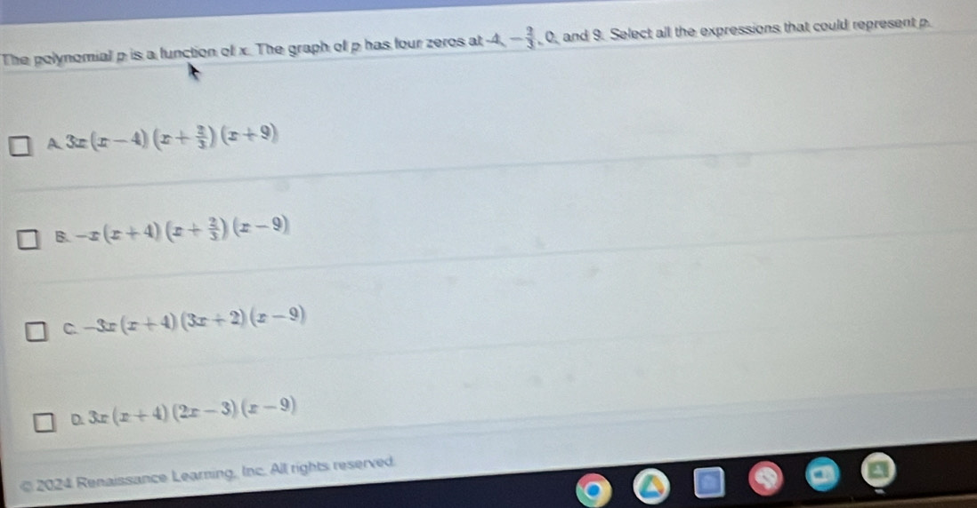 The polynomial p is a function of x. The graph of p has four zeros at A, - 2/3 ,0, , and 9. Select all the expressions that could represent p.
A 3x(x-4)(x+ 2/3 )(x+9)
B. -x(x+4)(x+ 2/3 )(x-9)
C. -3x(x+4)(3x+2)(x-9)
D 3x(x+4)(2x-3)(x-9)
© 2024 Renaissance Learning, Inc. All rights reserved.