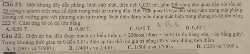 Một khung dây dẫn phẳng, hình chữ nhật, diện tích 0.025m^2 , gồm 200 vòng dây quay đều với tốc độ
20 vòng/s quanh một trục cổ định trong một từ trường đều. Biết trục quay là trục đổi xứng nằm trong mặt phẳng
khung và vuông góc với phương của từ trường. Suất điện động hiệu dụng xuất hiện trong khung có độ lớn bằng
222 V. Cảm ứng từ có độ lớn bằng
A. 0,50 T. B. 0,60 T. C. 0,45 T. D. 0,40 T.
Câu 22. Điện áp hai đầu đoạn mạch có biểu thức u=200cos (100π t+5π /6) (u đo bằng vôn, t đo bằng giây).
Trong khoảng thời gian từ 0 đển 0,01s điện áp tức thời có giá trị bằng100 V vào những thời điểm
A. 3/200 s và 5/600 s. B. 1/400 s và 2/400 s. C. 1/500 s và 3/500 s. D. 1/200 và 7/600 s.