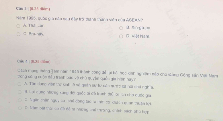 (0.25 diểm)
Năm 1995, quốc gia nào sau đây trở thành thành viên của ASEAN?
A. Thái Lan. B. Xin-ga-po.
C. Bru-nây. D. Việt Nam.
Câu 4 | (0.25 điểm)
Cách mạng tháng Tám năm 1945 thành công để lại bài học kinh nghiệm nào cho Đảng Cộng sản Việt Nam
trong công cuộc đấu tranh bảo vệ chủ quyền quốc gia hiện nay?
A. Tận dụng viện trợ kinh tế và quân sự từ các nước xã hội chủ nghĩa.
B. Lợi dụng những xung đột quốc tế để tranh thủ lợi ích cho quốc gia.
C. Ngăn chặn nguy cơ, chủ động tạo ra thời cơ khách quan thuận lợi.
D. Nắm bắt thời cơ để đề ra những chủ trương, chính sách phù hợp.