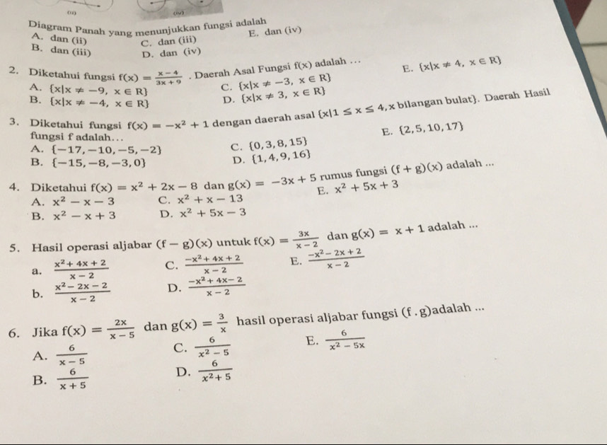 (“) (W)
Diagram Panah yang menunjukkan fungsi adalah
A. dan (ii) C. dan (iii)
E. dan (iv)
B. dan (iii) D. dan (iv)
2. Diketahui fungsi f(x)= (x-4)/3x+9 . Daerah Asal Fungsi f(x) adalah … E.  x|x!= 4,x∈ R
A.  x|x!= -9,x∈ R C.  x|x!= -3,x∈ R
B.  x|x!= -4,x∈ R D.  x|x!= 3,x∈ R
3. Diketahui fungsi f(x)=-x^2+1 dengan daerah asal  x|1≤ x≤ 4 , x bilangan bulat. Daerah Hasil
fungsi f adalah…
E.  2,5,10,17
A.  -17,-10,-5,-2 C.  0,3,8,15
D.  1,4,9,16
B.  -15,-8,-3,0 adalah ...
rumus fungsi (f+g)(x)
4. Diketahui f(x)=x^2+2x-8 dan g(x)=-3x+5 E. x^2+5x+3
A. x^2-x-3 C. x^2+x-13
B. x^2-x+3 D. x^2+5x-3
5. Hasil operasi aljabar (f-g)(x) untuk f(x)= 3x/x-2  dan g(x)=x+1 adalah ...
a.  (x^2+4x+2)/x-2  C.  (-x^2+4x+2)/x-2  E.  (-x^2-2x+2)/x-2 
b.  (x^2-2x-2)/x-2  D.  (-x^2+4x-2)/x-2 
6. Jika f(x)= 2x/x-5  dan g(x)= 3/x  hasil operasi aljabar fungsi (f.g) adalah ...
A.  6/x-5 
C.  6/x^2-5  E.  6/x^2-5x 
B.  6/x+5 
D.  6/x^2+5 