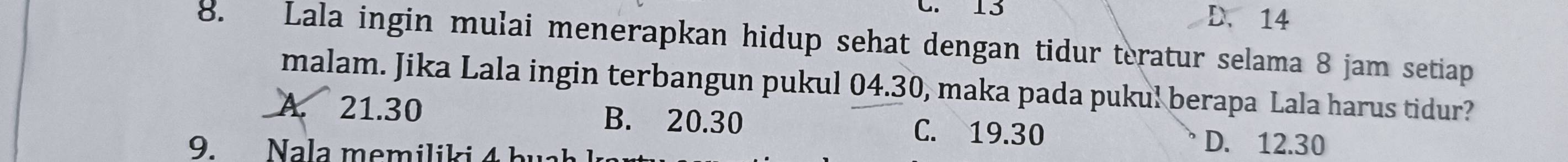 13 D. 14
8. Lala ingin mulai menerapkan hidup sehat dengan tidur teratur selama 8 jam setiap
malam. Jika Lala ingin terbangun pukul 04.30, maka pada pukul berapa Lala harus tidur?
A. 21.30 B. 20.30 C. 19.30 D. 12.30
9. Nala memiliki 4 h