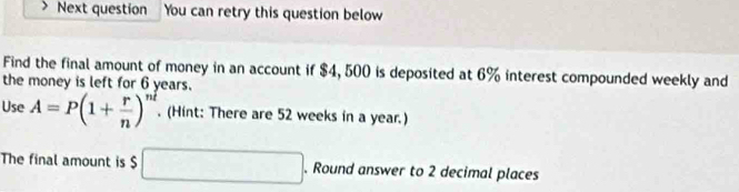 Next question You can retry this question below 
Find the final amount of money in an account if $4, 500 is deposited at 6% interest compounded weekly and 
the money is left for 6 years. 
Use A=P(1+ r/n )^nt. (Hint: There are 52 weeks in a year.) 
The final amount is $ □. Round answer to 2 decimal places