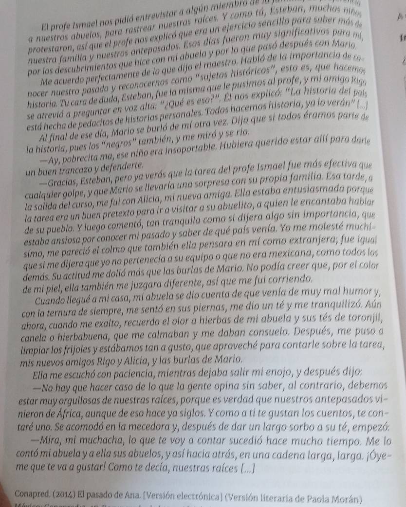 El profe Ismael nos pidió entrevistar a algún miembro de  a
a nuestros abuelos, para rastrear nuestras raíces. Y  como tá  Este an m u      n
A
protestaron, así que el profe nos explicó que era un ejercicio sencillo para sabe más s
nuestra familia y nuestros antepasados. Esos días fueron mu y significativos para  
por los descubrimientos que hicé con mi abuela y por lo que pasó después con Mario
Me acuedo per e tmente de  que dij e   st    a ló de la im  o t nci e   
nocer nuestro pasado y reconocernos como "sujetos históricos", esto es, que hacemo
historia. Tu cara de duda, Esteban, fue la misma que le pusimos al profe, y miami o Rio
se atrevió a preguntar en voz alta: “¿Qué es eso?”. El nos explicó: "La historia del país
está hecha de pedacitos de historias personales. Todos hacemos historia, ya lo verán ()
Al final de ese día, Mario se burló de mí otra vez. Dijo que si todos éramos parte de
la historia, pues los “negros” también, y me miró y se rio
—Ay, pobrecita ma, ese niño era insoportable. Hubiera querido estar allí para dar
un buen trancazo y defenderte.
—Gracias, Esteban, pero ya verás que la tarea del profe Ismael fue más efectiva que
cualquier golpe, y que Mario se llevaría una sorpresa con su propia familía. Esa tarde, sa
la salida del curso, me fui con Alicia, mi nueva amiga. Ella estaba entusiasmada porque
la tarea era un buen pretexto para ir a visitar a su abuelito, a quien le encantaba habiar
de su pueblo. Y luego comentó, tan tranquila como si dijera algo sin importancia, que
estaba ansiosa por conocer mi pasado y saber de qué país venía. Yo me molesté muchí
simo, me pareció el colmo que también ella pensara en mí como extranjera; fue igual
que si me dijera que yo no pertenecía a su equipo o que no era mexicana, como todos los
demás. Su actitud me dolió más que las burlas de Mario. No podía creer que, por el color
de mi piel, ella también me juzgara diferente, así que me fui corriendo.
Cuando llegué a mi casa, mi abuela se dio cuenta de que venía de muy mal humor y,
con la ternura de siempre, me sentó en sus piernas, me dio un té y me tranquilizó. Aún
ahora, cuando me exalto, recuerdo el olor a hierbas de mi abuela y sus tés de toronjil,
canela o hierbabuena, que me calmaban y me daban consuelo. Después, me puso a
limpiar los frijoles y estábamos tan a gusto, que aproveché para contarle sobre la tarea,
mis nuevos amigos Rigo y Alicia, y las burlas de Mario.
Ella me escuchó con paciencia, mientras dejaba salir mi enojo, y después dijo:
—No hay que hacer caso de lo que la gente opina sin saber, al contrario, debemos
estar muy orgullosas de nuestras raíces, porque es verdad que nuestros antepasados vi-
nieron de África, aunque de eso hace ya siglos. Y como a ti te gustan los cuentos, te con-
taré uno. Se acomodó en la mecedora y, después de dar un largo sorbo a su té, empezó:
—Mira, mi muchacha, lo que te voy a contar sucedió hace mucho tiempo. Me lo
contó mi abuela y a ella sus abuelos, y así hacia atrás, en una cadena larga, larga. ¡Óye-
me que te va a gustar! Como te decía, nuestras raíces [...]
Conapred. (2014) El pasado de Ana. [Versión electrónica] (Versión literaria de Paola Morán)