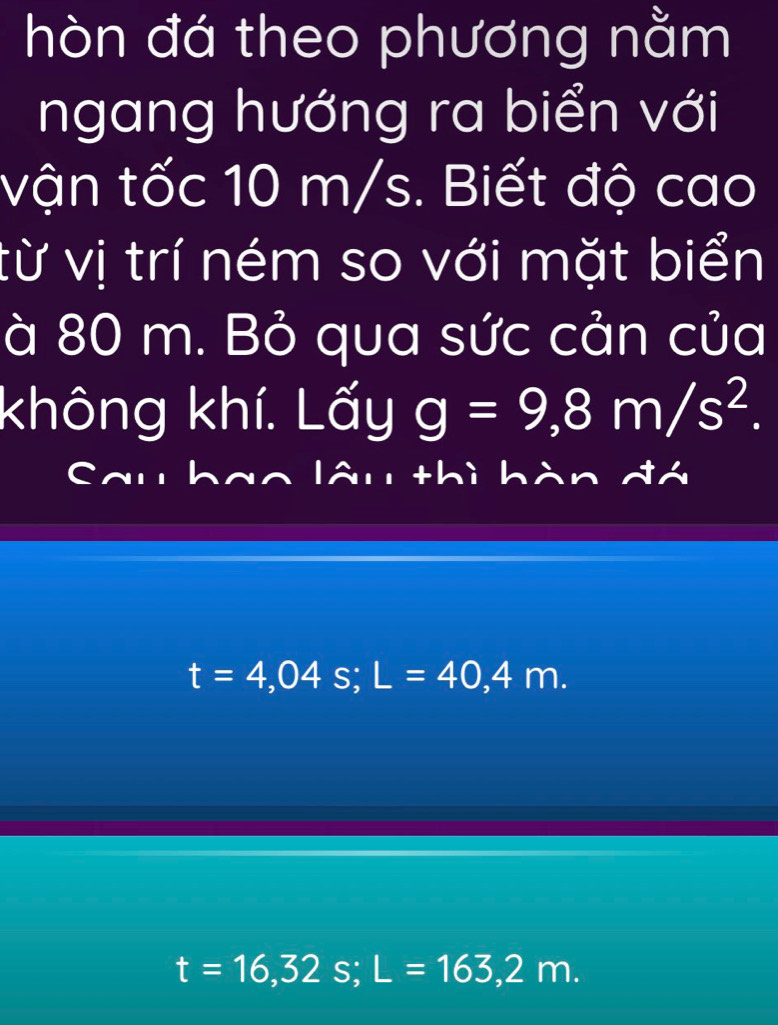 hòn đá theo phương nằm 
ngang hướng ra biển với 
vận tốc 10 m/s. Biết độ cao 
từ vị trí ném so với mặt biển 
à 80 m. Bỏ qua sức cản của 
không khí. Lấy g=9,8m/s^2. 
Cal lâu thì hàn đá
t=4,04s; L=40,4m.
t=16,32s; L=163,2m.