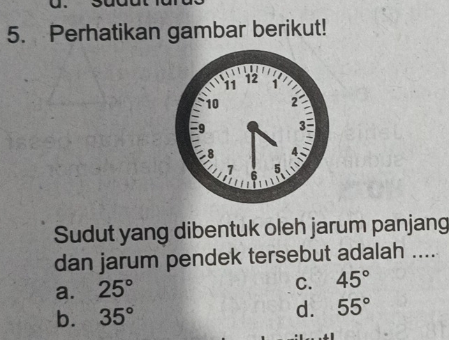 Perhatikan gambar berikut!
Sudut yang dibentuk oleh jarum panjang
dan jarum pendek tersebut adalah ....
a. 25°
C. 45°
b. 35° d. 55°