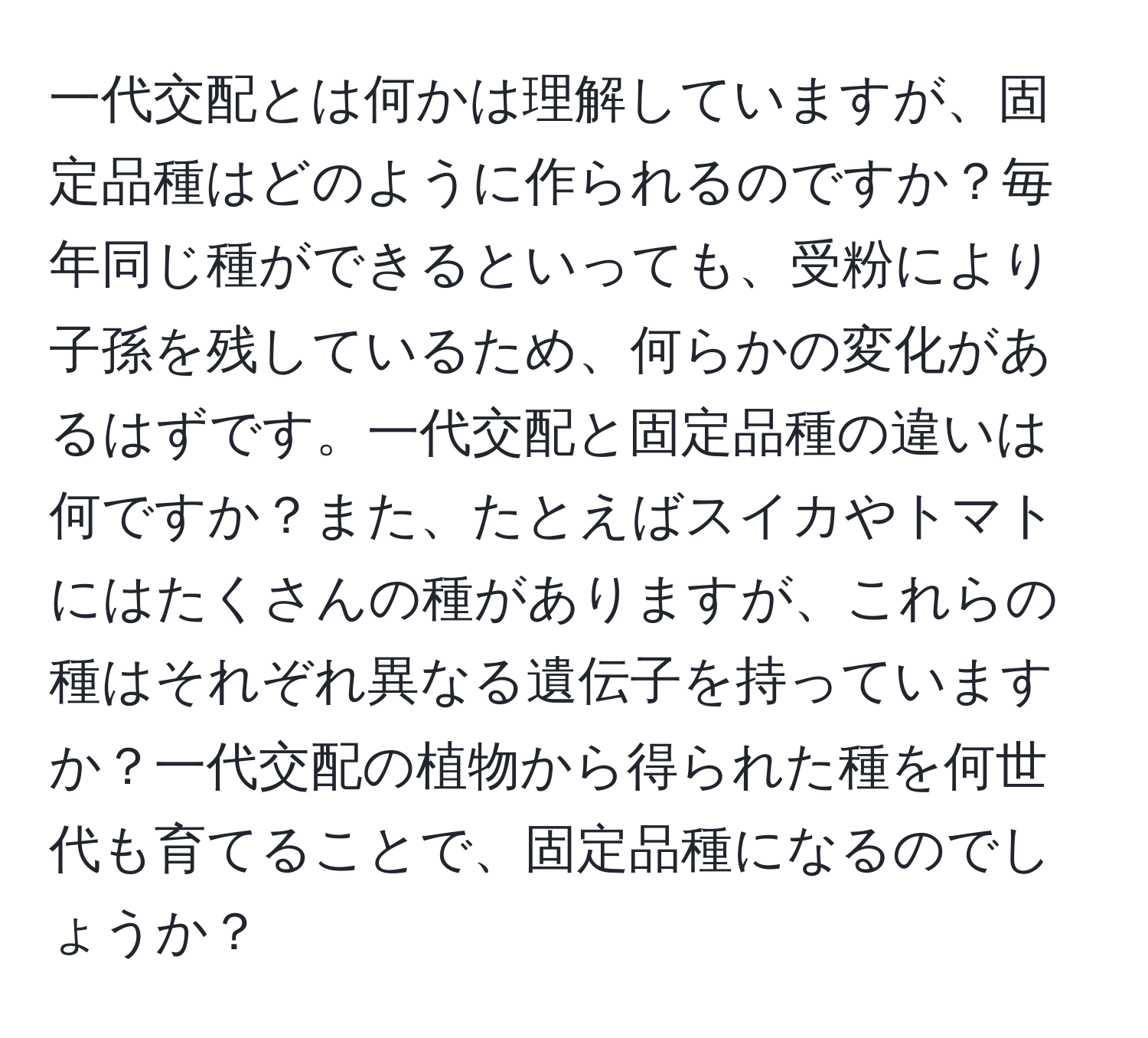 一代交配とは何かは理解していますが、固定品種はどのように作られるのですか？毎年同じ種ができるといっても、受粉により子孫を残しているため、何らかの変化があるはずです。一代交配と固定品種の違いは何ですか？また、たとえばスイカやトマトにはたくさんの種がありますが、これらの種はそれぞれ異なる遺伝子を持っていますか？一代交配の植物から得られた種を何世代も育てることで、固定品種になるのでしょうか？