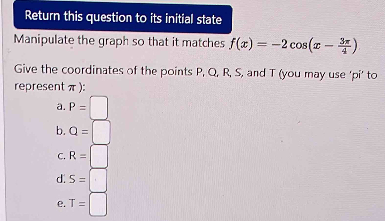 Return this question to its initial state
Manipulate the graph so that it matches f(x)=-2cos (x- 3π /4 ). 
Give the coordinates of the points P, Q, R, S, and T (you may use ‘pi’ to
represent π ):
a. P=□
b. Q=□
C. R=□
d. S=□
e. T=□