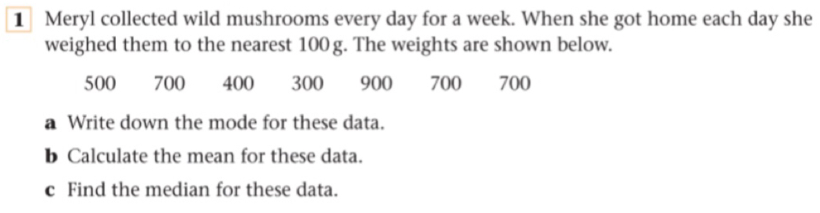 Meryl collected wild mushrooms every day for a week. When she got home each day she 
weighed them to the nearest 100 g. The weights are shown below.
500 700 400 900 700 700
a Write down the mode for these data. 
b Calculate the mean for these data. 
c Find the median for these data.