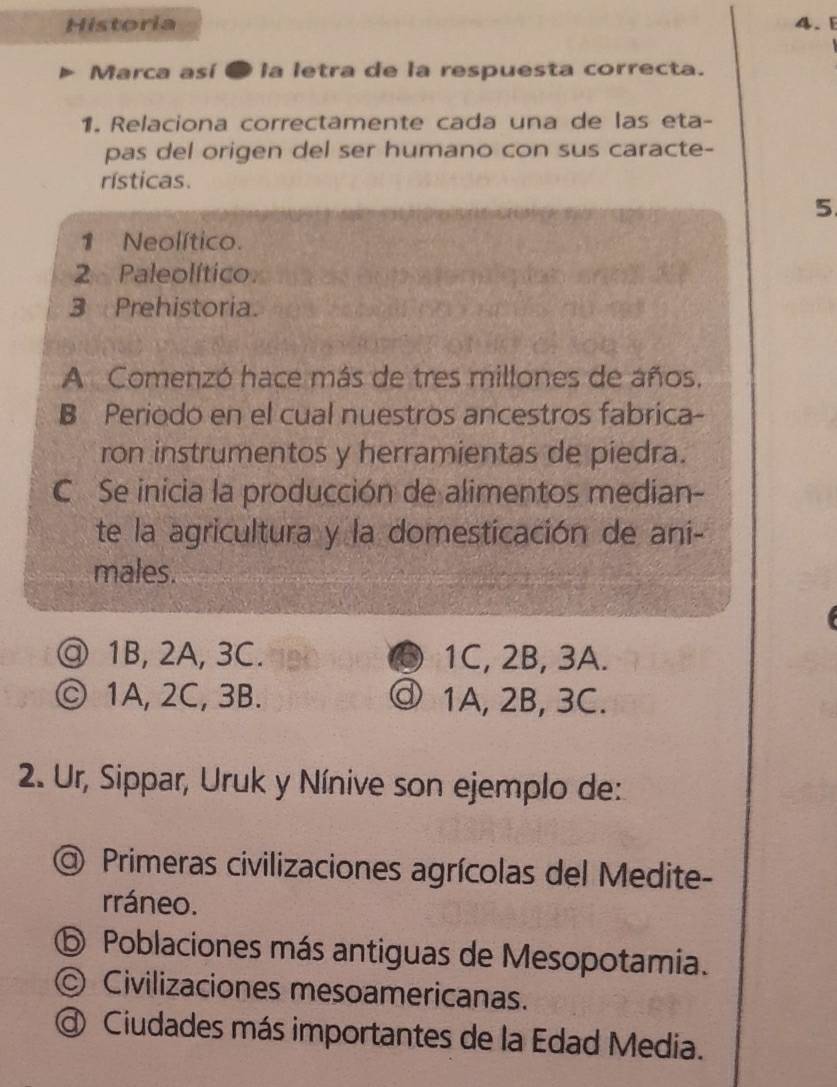 Historia 4. 
Marca así ● la letra de la respuesta correcta.
1. Relaciona correctamente cada una de las eta-
pas del origen del ser humano con sus caracte-
rísticas.
5
1 Neolítico.
2 Paleolítico
3 Prehistoria.
A Comenzó hace más de tres millones de años.
B Periodo en el cual nuestros ancestros fabrica-
ron instrumentos y herramientas de piedra.
C Se inicia la producción de alimentos median-
te la agricultura y la domesticación de ani-
males.
@ 1B, 2A, 3C. a 1C, 2B, 3A.
ⓒ 1A, 2C, 3B. ③ 1A, 2B, 3C.
2. Ur, Sippar, Uruk y Nínive son ejemplo de:
a) Primeras civilizaciones agrícolas del Medite-
rráneo.
⑤ Poblaciones más antiguas de Mesopotamia.
© Civilizaciones mesoamericanas.
@ Ciudades más importantes de la Edad Media.