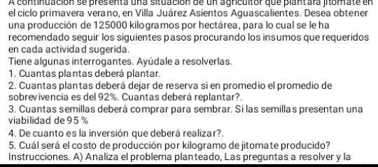 A continuación se presenta una situación de un agricultor que plantara jitomate en 
el ciclo primavera verano, en Villa Juárez Asientos Aguascalientes. Desea obtener 
una producción de 125000 kilogramos por hectárea, para lo cual se le ha 
recomendado seguir los siguientes pasos procurando los insumos que requeridos 
en cada actividad sugerida. 
Tiene algunas interrogantes. Ayúdale a resolverlas. 
1. Cuantas plantas deberá plantar. 
2. Cuantas plantas deberá dejar de reserva si en promedio el promedio de 
sobrevivencia es del 92%. Cuantas deberá replantar?. 
3. Cuantas semillas deberá comprar para sembrar. Si las semillas presentan una 
viabilidad de 95 %
4. De cuanto es la inversión que deberá realizar?. 
5. Cuál será el costo de producción por kilogramo de jitomate producido? 
Instrucciones. A) Analiza el problema planteado, Las preguntas a resolver y la