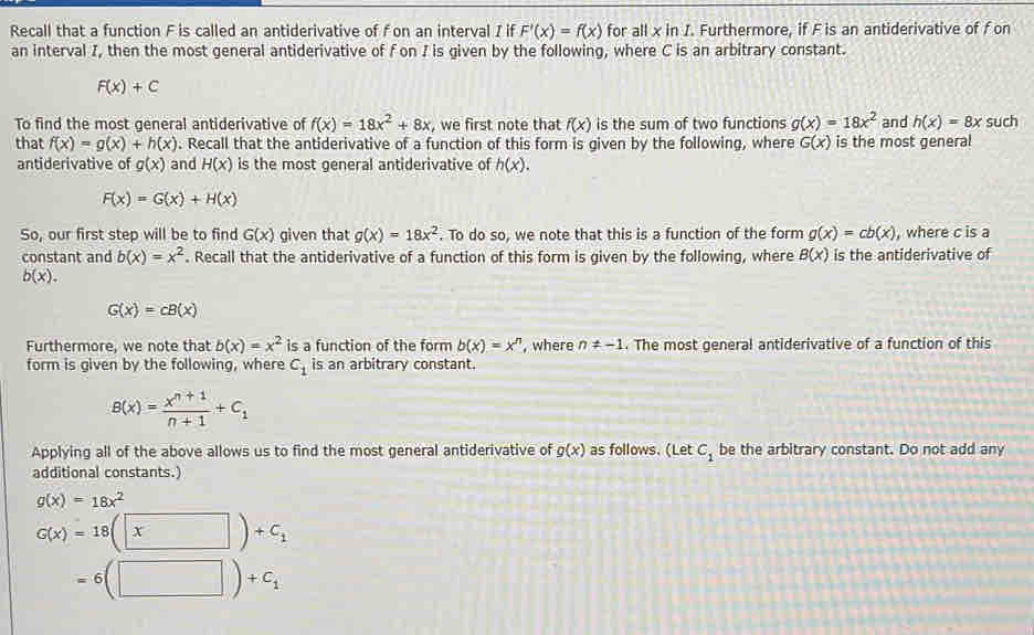 Recall that a function F is called an antiderivative of f on an interval I if F'(x)=f(x) for all x in I. Furthermore, if F is an antiderivative of f on
an interval I, then the most general antiderivative of f on I is given by the following, where C is an arbitrary constant.
F(x)+C
To find the most general antiderivative of f(x)=18x^2+8x , we first note that f(x) is the sum of two functions g(x)=18x^2 and h(x)=8x such
that f(x)=g(x)+h(x). Recall that the antiderivative of a function of this form is given by the following, where G(x) is the most general
antiderivative of g(x) and H(x) is the most general antiderivative of h(x).
F(x)=G(x)+H(x)
So, our first step will be to find G(x) given that g(x)=18x^2. To do so, we note that this is a function of the form g(x)=cb(x) , where c is a
constant and b(x)=x^2. Recall that the antiderivative of a function of this form is given by the following, where B(x) is the antiderivative of
b(x).
G(x)=cB(x)
Furthermore, we note that b(x)=x^2 is a function of the form b(x)=x^n , where n!= -1. The most general antiderivative of a function of this
form is given by the following, where C_1 is an arbitrary constant.
B(x)= (x^(n+1))/n+1 +C_1
Applying all of the above allows us to find the most general antiderivative of g(x) as follows. (Let C_1 be the arbitrary constant. Do not add any
additional constants.)
g(x)=18x^2
G(x)=18(x)+C_1
=6(□ )+C_1