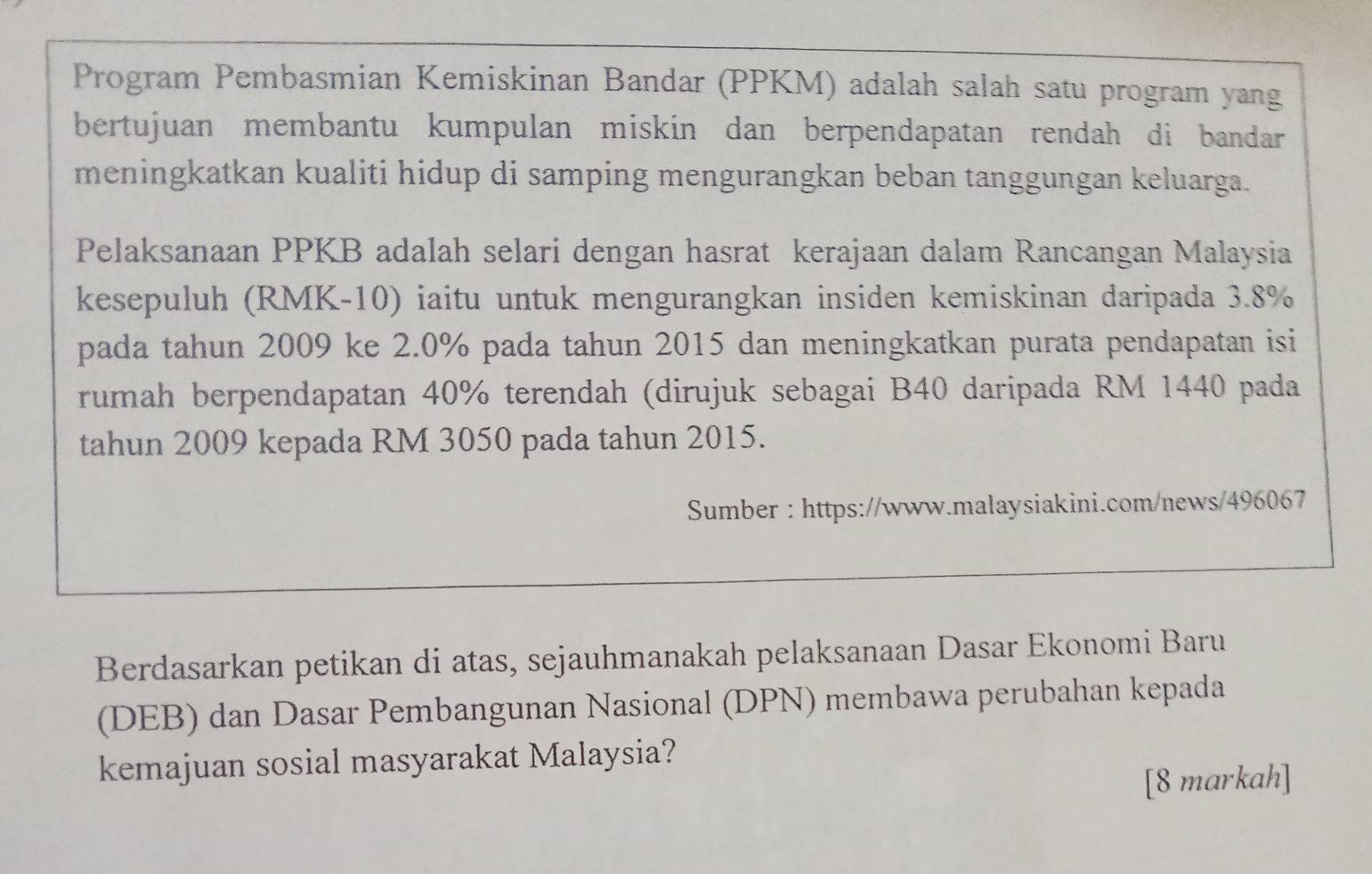 Program Pembasmian Kemiskinan Bandar (PPKM) adalah salah satu program yang 
bertujuan membantu kumpulan miskin dan berpendapatan rendah di bandar 
meningkatkan kualiti hidup di samping mengurangkan beban tanggungan keluarga. 
Pelaksanaan PPKB adalah selari dengan hasrat kerajaan dalam Rancangan Malaysia 
kesepuluh (RMK-10) iaitu untuk mengurangkan insiden kemiskinan daripada 3.8%
pada tahun 2009 ke 2.0% pada tahun 2015 dan meningkatkan purata pendapatan isi 
rumah berpendapatan 40% terendah (dirujuk sebagai B40 daripada RM 1440 pada 
tahun 2009 kepada RM 3050 pada tahun 2015. 
Sumber : https://www.malaysiakini.com/news/496067 
Berdasarkan petikan di atas, sejauhmanakah pelaksanaan Dasar Ekonomi Baru 
(DEB) dan Dasar Pembangunan Nasional (DPN) membawa perubahan kepada 
kemajuan sosial masyarakat Malaysia? 
[8 markah]