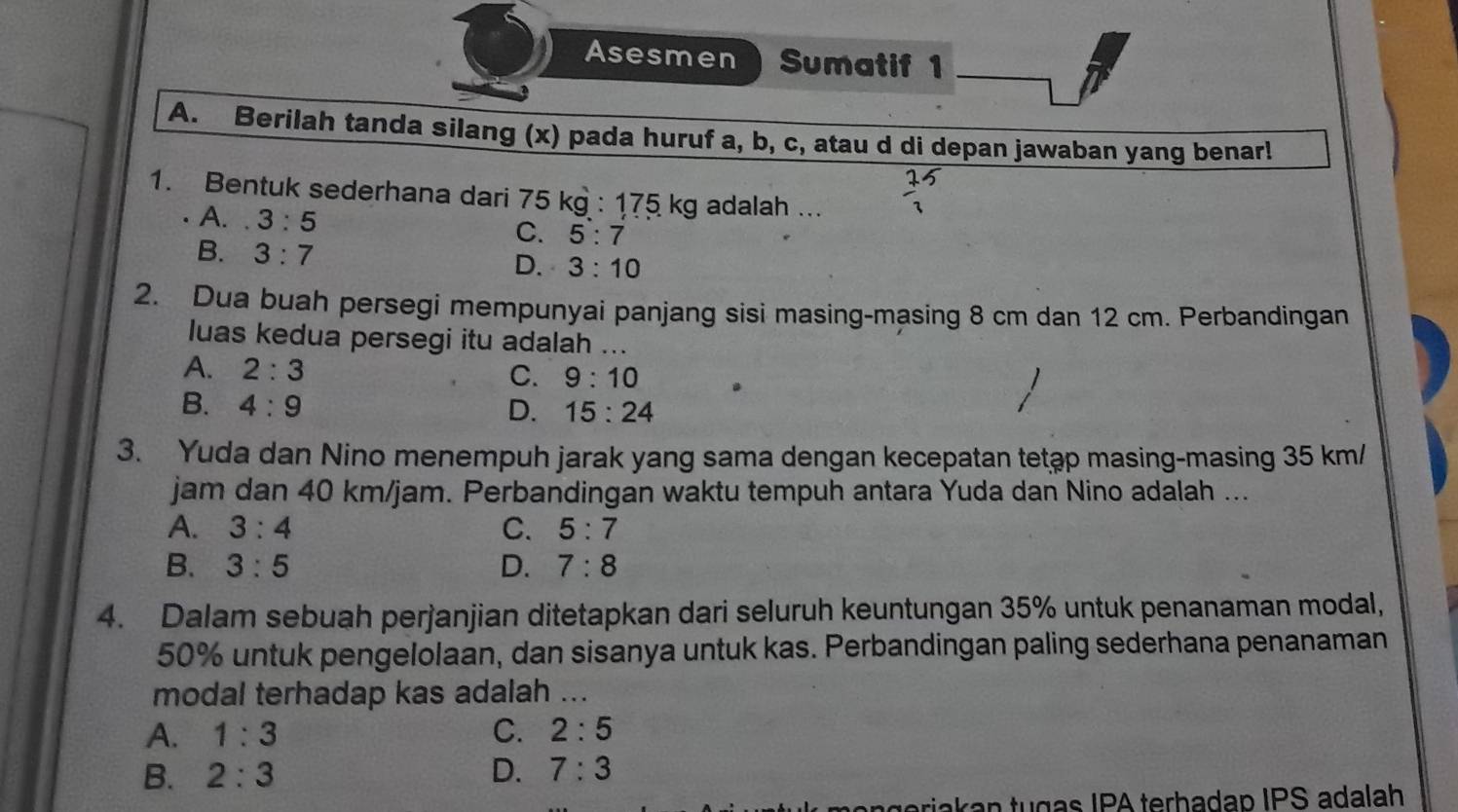 Asesmen Sumatif 1
A. Berilah tanda silang (x) pada huruf a, b, c, atau d di depan jawaban yang benar!
1. Bentuk sederhana dari 75 kg : 175 kg adalah ...
A. . 3:5
C. 5:7
B. 3:7
D. 3:10
2. Dua buah persegi mempunyai panjang sisi masing-masing 8 cm dan 12 cm. Perbandingan
luas kedua persegi itu adalah ...
A. 2:3 C. 9:10
B. 4:9 D. 15:24
3. Yuda dan Nino menempuh jarak yang sama dengan kecepatan tetap masing-masing 35 km/
jam dan 40 km/jam. Perbandingan waktu tempuh antara Yuda dan Nino adalah ...
A. 3:4 C. 5:7
B. 3:5 D. 7:8
4. Dalam sebuah perjanjian ditetapkan dari seluruh keuntungan 35% untuk penanaman modal,
50% untuk pengelolaan, dan sisanya untuk kas. Perbandingan paling sederhana penanaman
modal terhadap kas adalah ...
A. 1:3 C. 2:5
B. 2:3 D. 7:3
akan tugas IPA terhadap IPS adalah