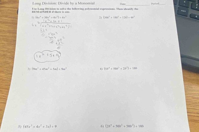 > 
Long Division: Divide by a Monomial Date_ Period_ . 
Use Long Division to solve the following polynomial expressions. Then identify the 
REMAINDER if there is one. 
ctrl 
1) (6x^4+30x^3+6x^2)+6x^2 2) (30k^3+18k^2+12k)+6k^3
3) (9m^3+45m^2+5m)/ 9m^3 4) (5b^4+50b^3+2b^2)/ 10b
5) (45x^3+4x^2+3x)/ 9 6) (2b^4+50b^3+50b^2)/ 10b