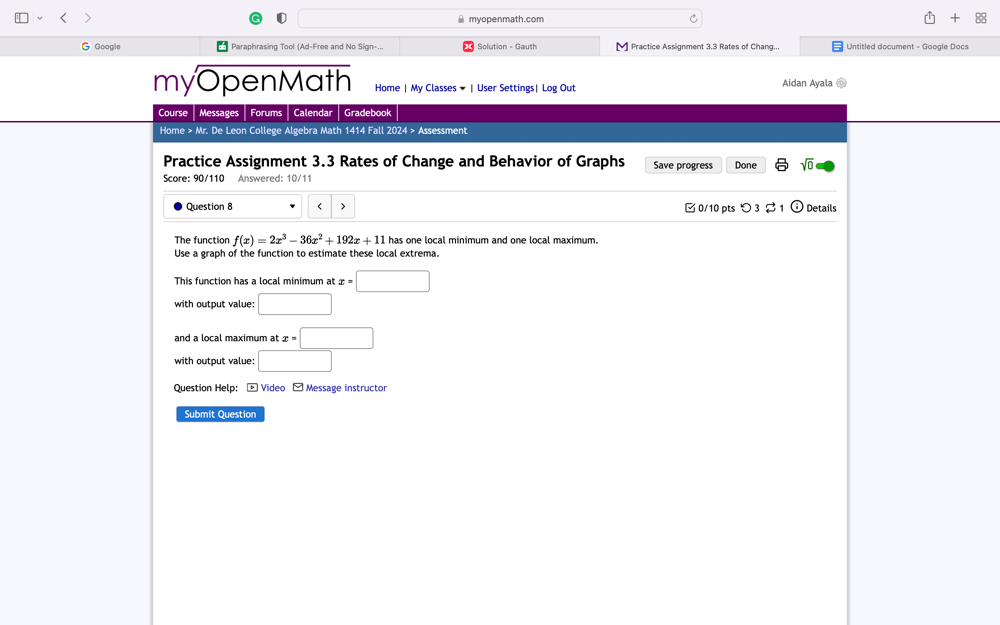 myopenmath.com X 88 
G Google Paraphrasing Tool (Ad-Free and No Sign-.. Solution - Gauth Practice Assignment 3.3 Rates of Chang... Untitled document - Google Docs 
myOpenMath Home | My Classes ▼ | User Settings| Log Out Aidan Ayala 
Course Messages Forums Calendar Gradebook 
Home > Mr. De Leon College Algebra Math 1414 Fall 2024 > Assessment 
Practice Assignment 3.3 Rates of Change and Behavior of Graphs Save progress Done sqrt(0) 
Score: 90/110 Answered: 10/11 
Question 8 < > □ 0/10 pts つ 3 Details 
The function f(x)=2x^3-36x^2+192x+11 has one local minimum and one local maximum. 
Use a graph of the function to estimate these local extrema. 
This function has a local minimum atx=□
with output value: □ 
and a local maximum at x=□
with output value: □ 
Question Help: - Video - Message instructor 
Submit Question