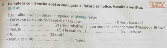 Parcours 
6 Completa con il verbo adatto coniugato al futuro semplice. Ascolta e verifica. digital 
Unità 49 
être - aller - venir - passer - repeindre -faire - rester 
Qu'est-ce que vous ferez cet été ? Où vous _(1) vos vacances ? 
- Nous_ (2) très probablement au bord de la mer comme d'habitude. Et toi ? 
- Moi, je _(3) à la maison. Je 
- Tu_ (5) seul ? _(4) la cuisine. 
- Non, des amis _(6) m'aider.