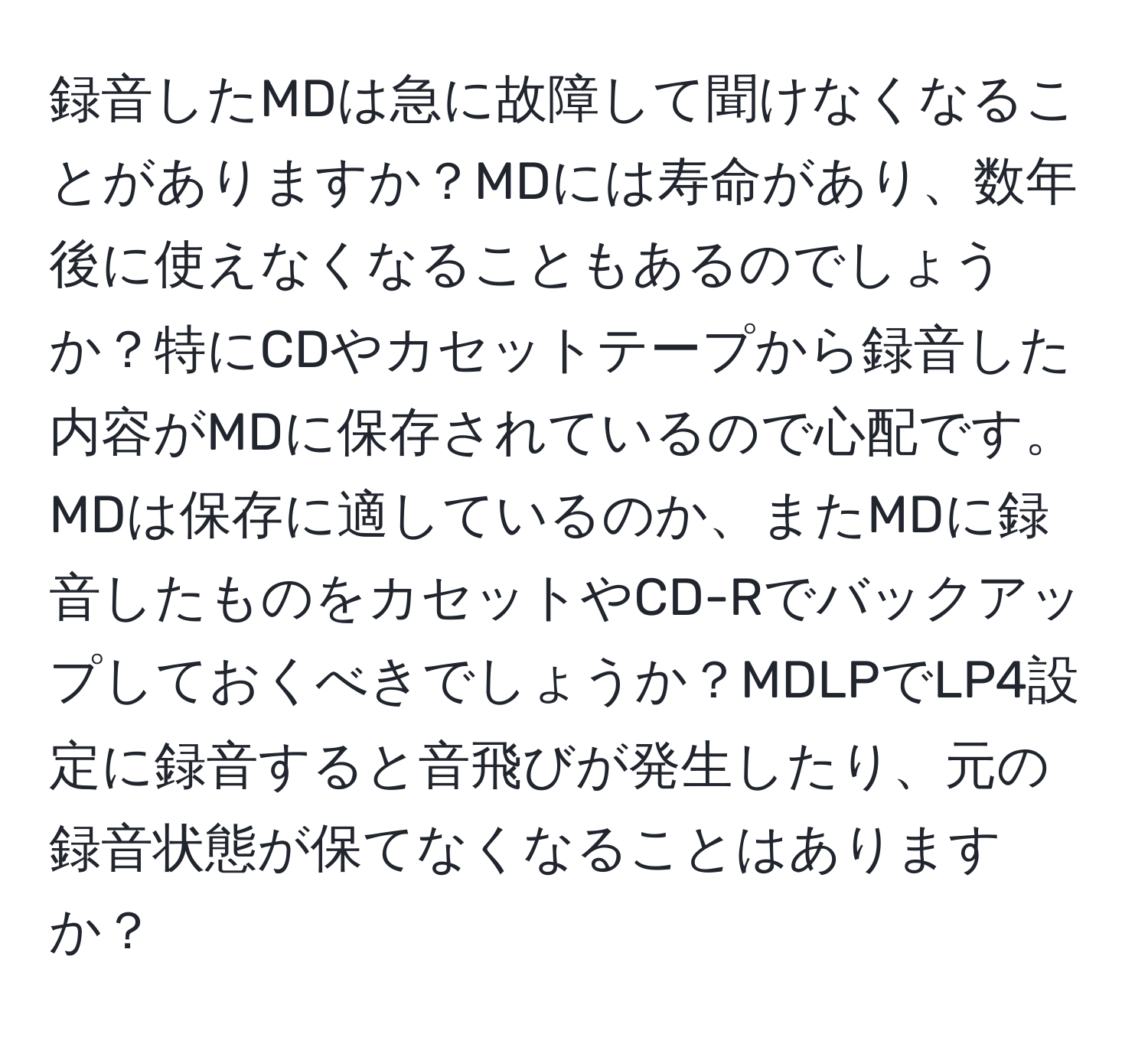 録音したMDは急に故障して聞けなくなることがありますか？MDには寿命があり、数年後に使えなくなることもあるのでしょうか？特にCDやカセットテープから録音した内容がMDに保存されているので心配です。MDは保存に適しているのか、またMDに録音したものをカセットやCD-Rでバックアップしておくべきでしょうか？MDLPでLP4設定に録音すると音飛びが発生したり、元の録音状態が保てなくなることはありますか？