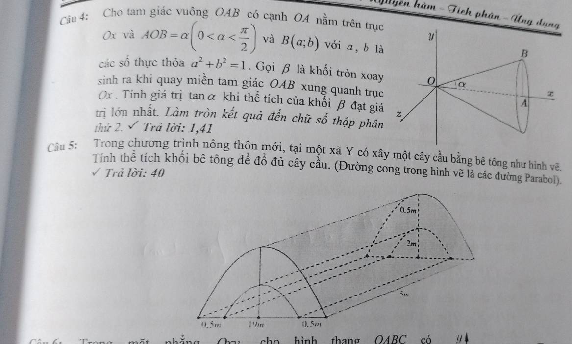 Tuyền hàm - Tích phân - Úng dụ 
Câu 4: Cho tam giác vuông OAB có cạnh OA nằm trên trục 
0x và AOB=alpha (0 và B(a;b) với a, b là 
các số thực thỏa a^2+b^2=1. Gọi β là khối tròn xoay 
sinh ra khi quay miền tam giác OAB xung quanh trục
0x. Tính giá trị tanα khi thể tích của khối β đạt giá 
trị lớn nhất. Làm tròn kết quả đến chữ số thập phân 
thứ 2. √ Trã lời: 1,41
Câu 5: Trong chương trình nông thôn mới, tại một xã Y có xây một cây cầu bằng bê tông như hình vẽ. 
Tính thể tích khối bê tông để đổ đủ cây cầu. (Đường cong trong hình vẽ là các đường Parabol). 
Trả lời: 40 
cho hình thang OABC có 9