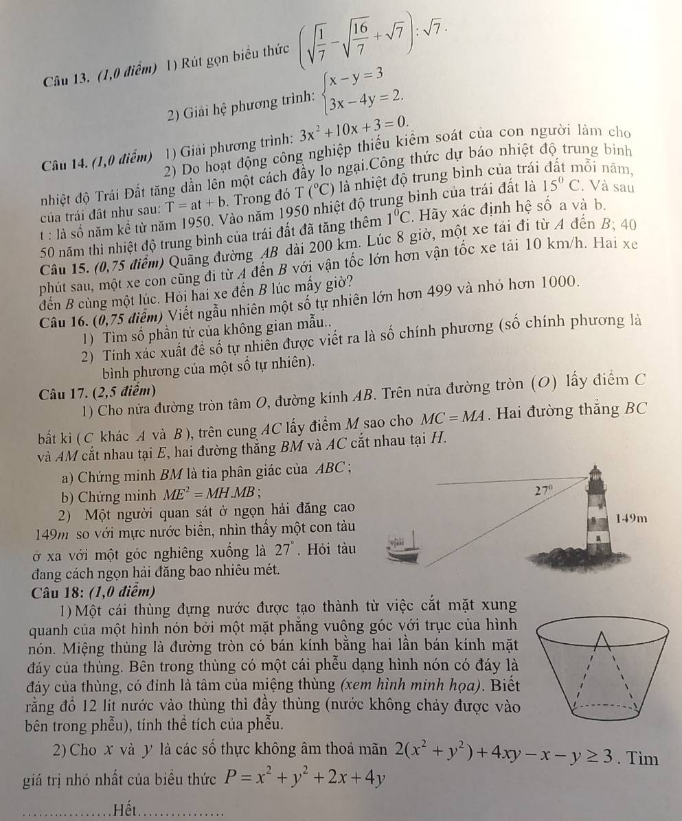 (1,0 điểm) 1) Rút gọn biểu thức (sqrt(frac 1)7-sqrt(frac 16)7+sqrt(7)):sqrt(7).
2) Giải hệ phương trình: beginarrayl x-y=3 3x-4y=2.endarray.
Câu 14. (1,0 điểm) 0 1) Giải phương trình: 3x^2+10x+3=0.
2) Do hoạt động công nghiệp thiếu kiểm soát của con người làm cho
nhiệt độ Trái Đất tăng dần lên một cách đầy lo ngại.Công thức dự báo nhiệt độ trung bình
của trái đất như sau: T=at+b. Trong đó T (^circ C) là nhiệt độ trung bình của trái đất mỗi năm,
t : là số năm kể từ năm 1950. Vào năm 1950 nhiệt độ trung bình của trái đất là 15°C. Và sau
50 năm thì nhiệt độ trung bình của trái đất đã tăng thêm 1°C * Hãy xác định hệ số a và b.
Câu 15. (0,75 điểm) Quãng đường AB dài 200 km. Lúc 8 giờ, một xe tải đi từ A đến B; 40
phút sau, một xe con cũng đi từ A đến B với vận tốc lớn hơn vận tốc xe tải 10 km/h. Hai xe
đến B cùng một lúc. Hỏi hai xe đến B lúc mấy giờ?
Câu 16. (0,75 điểm) Viết ngẫu nhiên một số tự nhiên lớn hơn 499 và nhỏ hơn 1000.
1) Tìm số phần từ của không gian mẫu..
2) Tính xác xuất đề số tự nhiên được viết ra là số chính phương (số chính phương là
bình phương của một số tự nhiên).
Câu 17. (2,5 điểm)
1) Cho nửa đường tròn tâm O, đường kính AB. Trên nửa đường tròn (O) lấy điểm C
bất kì ( C khác A và B), trên cung AC lấy điểm M sao cho MC=MA. Hai đường thẳng BC
và AM cắt nhau tại E, hai đường thẳng BM và AC cắt nhau tại H.
a) Chứng minh BM là tia phân giác của ABC ;
b) Chứng minh ME^2=MH.MB;
27°
2) Một người quan sát ở ngọn hải đăng cao 149m
149m so với mực nước biển, nhìn thấy một con tàu
ở xa với một góc nghiêng xuống là 27°. Hỏi tàu
đang cách ngọn hải đăng bao nhiêu mét.
Câu 18: (1,0 điểm)
1) Một cái thùng đựng nước được tạo thành từ việc cắt mặt xung
quanh của một hình nón bởi một mặt phẳng vuông góc với trục của hình
món. Miệng thùng là đường tròn có bán kính bằng hai lần bán kính mặt
đáy của thùng. Bên trong thùng có một cái phễu dạng hình nón có đáy là
đáảy của thùng, có đỉnh là tâm của miệng thùng (xem hình minh họa). Biết
rằng đồ 12 lít nước vào thùng thì đầy thùng (nước không chảy được vào
bên trong phẫu), tính thể tích của phẫu.
2) Cho x và y là các số thực không âm thoả mãn 2(x^2+y^2)+4xy-x-y≥ 3. Tìm
giá trị nhỏ nhất của biều thức P=x^2+y^2+2x+4y. Hết.