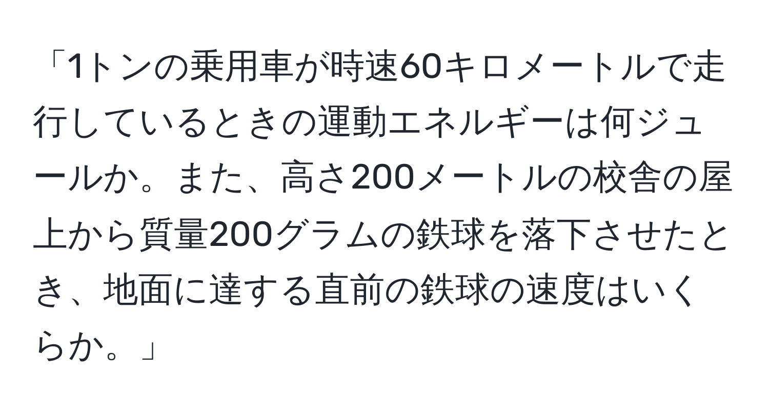 「1トンの乗用車が時速60キロメートルで走行しているときの運動エネルギーは何ジュールか。また、高さ200メートルの校舎の屋上から質量200グラムの鉄球を落下させたとき、地面に達する直前の鉄球の速度はいくらか。」