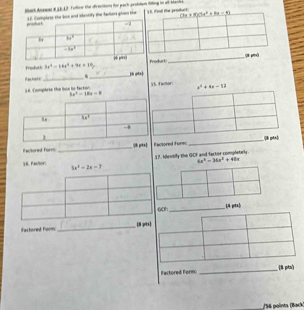 Shert Answer # 12-17: Follow the directions for each problem filling in all blanks.
e box and identify the factors given thee product:
Product 3x^3-14x^2+9x+10 roduct:_ 
Facters:_ 8_ (6 pts)
14. Complete the box to factor: 15. Factor: x^2+4x-12
5x^2=10x=8
Factored Form:_ (8 ptactored Form:
_
17. Identify the GCF and factor completely.
6x^3-36x^2+48x
16. Factor: 5x^2-2x-7
CF:_ (4 pts)
Factored Form:_ (8 pts)
Factored Form: _(8 pts)
/56 points (Back)