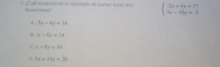 ¿Cuál ecuación es el resultado de sumar estas dos beginarrayl -2x+4y=17 3x-10y=-3endarray.
ecuaciones?
A. -5x-6y=14
B. -x-6y=14
C. x-6y=14
D. 5x+14y=20