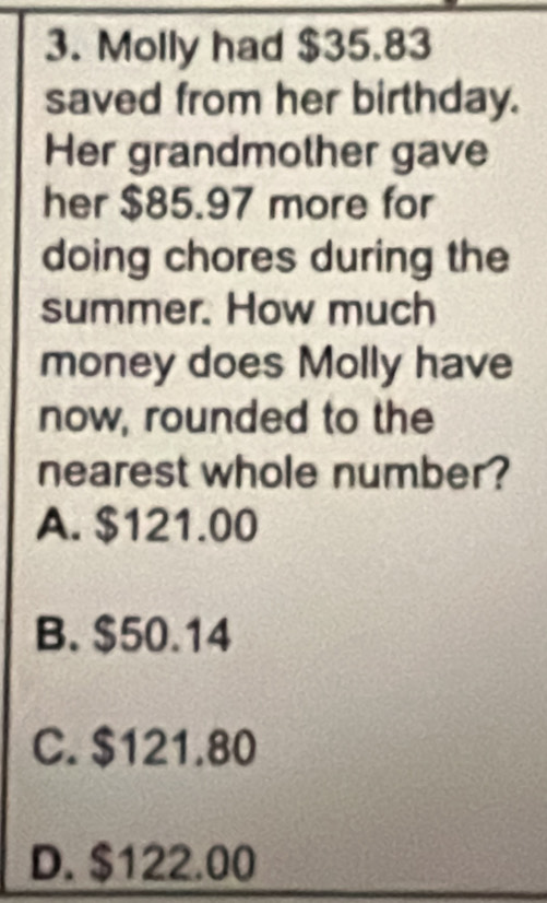 Molly had $35.83
saved from her birthday.
Her grandmother gave
her $85.97 more for
doing chores during the
summer. How much
money does Molly have
now, rounded to the
nearest whole number?
A. $121.00
B. $50.14
C. $121.80
D. $122.00