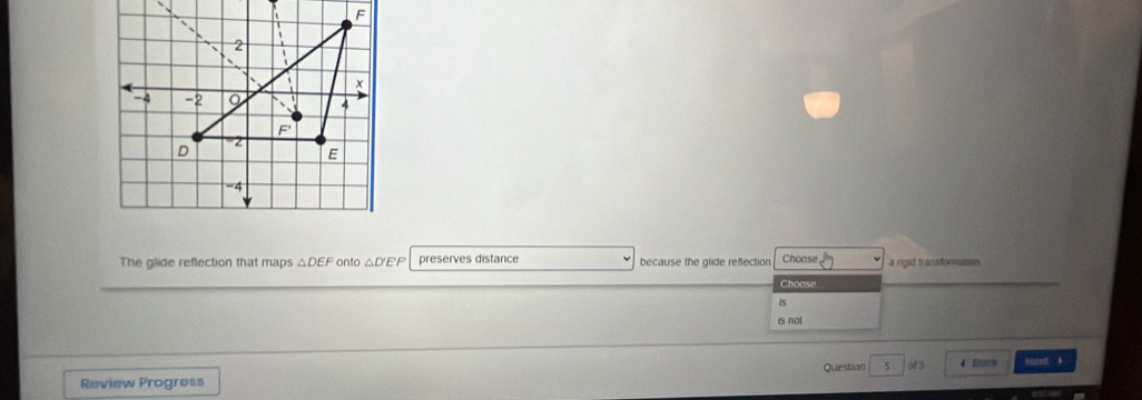 The glide reflection that maps △ DEF onto △ D'EP preserves distance because the glide reflection Choose a rgid transformation 
Choose 
is 
is not 
Review Progress Questian 5 of 5 4 E0*