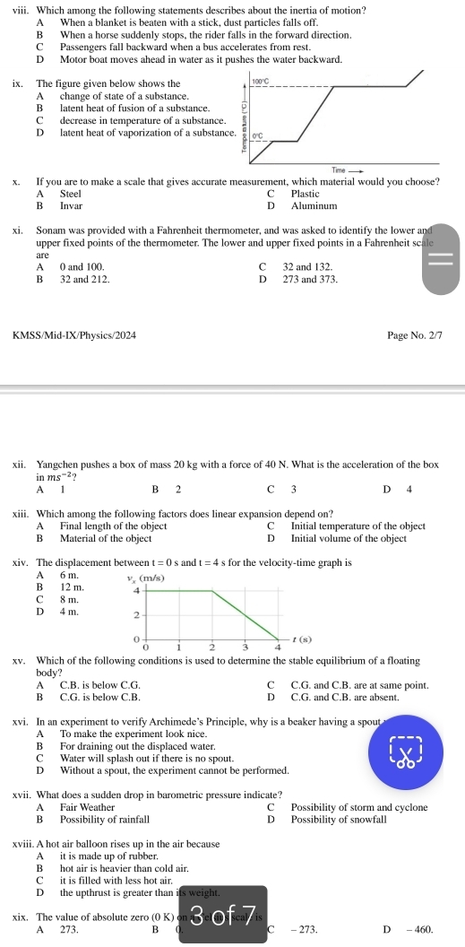 Which among the following statements describes about the inertia of motion?
A When a blanket is beaten with a stick, dust particles falls off.
B When a horse suddenly stops, the rider falls in the forward direction.
C Passengers fall backward when a bus accelerates from rest.
D Motor boat moves ahead in water as it pushes the water backward.
ix. The figure given below shows the
A change of state of a substance.
B latent heat of fusion of a substance.
Cdecrease in temperature of a substance.
D latent heat of vaporization of a substan
x. If you are to make a scale that gives accurate measurement, which material would you choose?
A Steel C Plastic
B Invar D Aluminum
xi. Sonam was provided with a Fahrenheit thermometer, and was asked to identify the lower and
upper fixed points of the thermometer. The lower and upper fixed points in a Fahrenheit sc
are
A 0 and 100. C 32 and 132.
B 32 and 212. D 273 and 373.
KMSS/Mid-IX/Physics/2024 Page No. 2/7
xii. Yangchen pushes a box of mass 20 kg with a force of 40 N. What is the acceleration of the box
in ms^(-2)
A 1 B 2 C 3 D 4
xiii. Which among the following factors does linear expansion depend on?
A Final length of the object C Initial temperature of the object
B Material of the object D Initial volume of the object
xiv. The displacement between t=0s and t=4 s for the velocity-time graph is
A 6 m. 
B 12 m.
C 8 m.
D 4 m. 
xv. Which of the following conditions is used to determine the stable equilibrium of a floating
body?
A C.B. is below C.G C C.G. and C.B. are at same point.
B C.G. is below C.B. D C.G. and C.B. are absent.
xvi. In an experiment to verify Archimede’s Principle, why is a beaker having a spout
A To make the experiment look nice.
B For draining out the displaced water.
C Water will splash out if there is no spout.
D Without a spout, the experiment cannot be performed.
xvii. What does a sudden drop in barometric pressure indicate?
A Fair Weather C Possibility of storm and cyclone
B Possibility of rainfall D Possibility of snowfall
xviii. A hot air balloon rises up in the air because
A it is made up of rubber.
B hot air is heavier than cold air.
Cit is filled with less hot air.
D the upthrust is greater than its weight.
xix. The value of absolute zero (0K)circ n3 of 7 C - 273. D - 460.
A 273. B