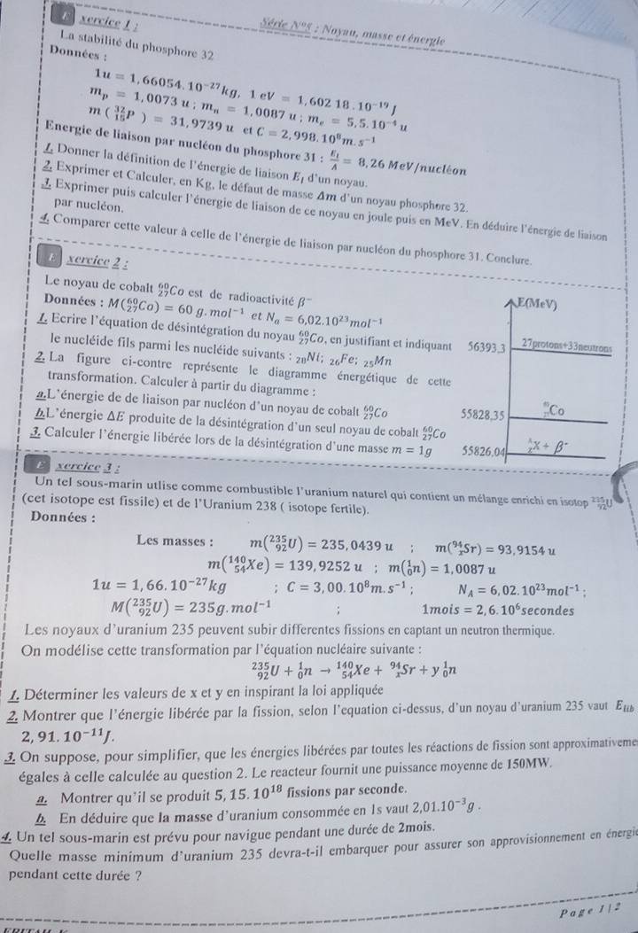 xercice 1 :
Série N°5 : Noyau, masse et énergie
La stabilité du phosphore 32
Données :
1u=1,66054.10^(-27)kg,1eV=1,60218.10^(-19)J
m_p=1,0073u;m_n=1,0087u;m_e=5,5.10^(-4)u
m(_(15)^(32)P)=31,9739u et C=2,998.10^8m.s^(-1)
Energie de liaison par nucléon du phosphore
L Donner la définition de l'énergie de liaison E_1 31:frac E_1A=8,26MeV/ d'un noyau.
nucléon
2 Exprimer et Calculer, en Kg, le défaut de masse Am d'un noyau phosphore 32.
par nucléon.
L Exprimer puis calculer l'énergie de liaison de ce noyau en joule puis en MeV. En déduire l'énergie de liaison
L Comparer cette valeur à celle de l'énergie de liaison par nucléon du phosphore 31. Conclure.
ercice 2 :
Le noyau de cobalt Co est de radioactivité β
E(MeV)
Données : M(_(27)^(60)Co)=60g.mol^(-1) et N_a=6,02.10^(23)mol^(-1)
L  Ecrire l'équation de désintégration du noyau _(27)^(60)Co , en justifiant et indiquant 56393,3 27 proto n+3 3neutrons
le nucléide fils parmi les nucléide suivants : _28Ni;_26Fe;_25Mn
2 La figure ci-contre représente le diagramme énergétique de cette
transformation. Calculer à partir du diagramme :
'L'énergie de de liaison par nucléon d'un noyau de cobalt beginarrayr 60 27endarray Co 55828,35 _n^(nC_0)
*L'énergie ΔE produite de la désintégration d'un seul noyau de cobalt _(27)^(60)Co
L Calculer l'énergie libérée lors de la désintégration d'une masse m=1g 55826,04 _  1/2 x+beta^-
E xercice 3 :
Un tel sous-marin utlise comme combustible l'uranium naturel qui contient un mélange enrichi en isotop  
(cet isotope est fissile) et de l’Uranium 238 ( isotope fertile).
Données :
Les masses : m(_(92)^(235)U)=235,0439u;m(_x^((94)Sr)=93,9154u
m(_(54)^(140)Xe)=139,9252u;m(_0^1n)=1,0087
1u=1,66.10^-27)kg ;C=3,00.10^8m.s^(-1); N_A=6,02.10^(23)mol^(-1)
M(_(92)^(235)U)=235g.mol^(-1) secondes
1mois=2,6.10^6
Les noyaux d’uranium 235 peuvent subir differentes fissions en captant un neutron thermique.
On modélise cette transformation par l'équation nucléaire suivante :
_(92)^(235)U+_0^(1nto _(54)^(140)Xe+_x^(94)Sr+y_0^1n
1. Déterminer les valeurs de x et y en inspirant la loi appliquée
2 Montrer que l'énergie libérée par la fission, selon l'equation ci-dessus, d'un noyau d'uranium 235 vaut E_lib)
2,91.10^(-11)J.
1 On suppose, pour simplifier, que les énergies libérées par toutes les réactions de fission sont approximativemes
égales à celle calculée au question 2. Le reacteur fournit une puissance moyenne de 150MW.
Montrer qu'il se produit ! 5. 15.10^(18) fissions par seconde.
4 En déduire que la masse d'uranium consommée en 1s vaut 2,01.10^(-3)g.
4 Un tel sous-marin est prévu pour navigue pendant une durée de 2mois.
Quelle masse minimum d'uranium 235 devra-t-il embarquer pour assurer son approvisionnement en énergie
pendant cette durée ?
Pa ge 1 | 2