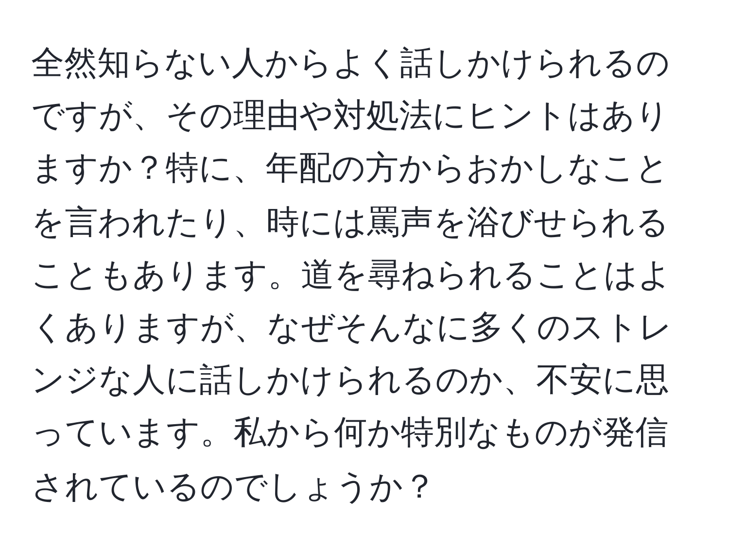 全然知らない人からよく話しかけられるのですが、その理由や対処法にヒントはありますか？特に、年配の方からおかしなことを言われたり、時には罵声を浴びせられることもあります。道を尋ねられることはよくありますが、なぜそんなに多くのストレンジな人に話しかけられるのか、不安に思っています。私から何か特別なものが発信されているのでしょうか？