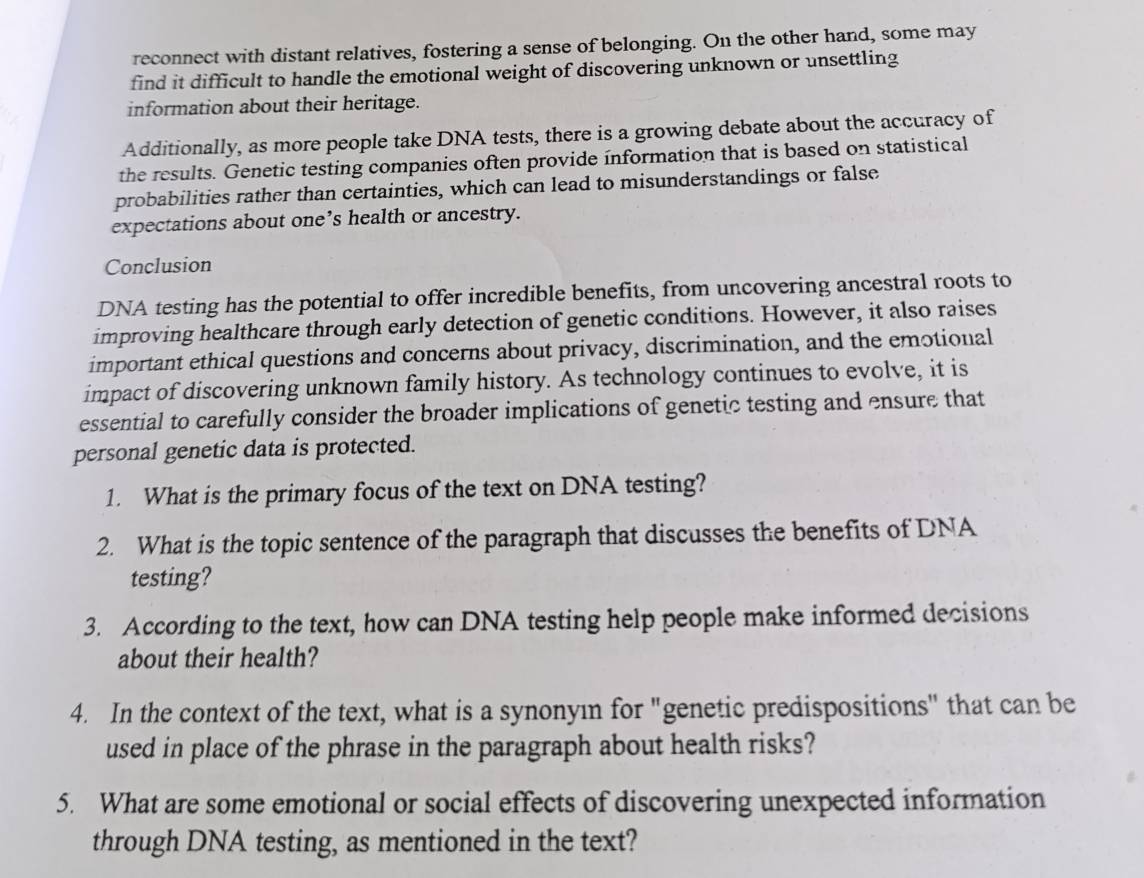 reconnect with distant relatives, fostering a sense of belonging. On the other hand, some may 
find it difficult to handle the emotional weight of discovering unknown or unsettling 
information about their heritage. 
Additionally, as more people take DNA tests, there is a growing debate about the accuracy of 
the results. Genetic testing companies often provide information that is based on statistical 
probabilities rather than certainties, which can lead to misunderstandings or false 
expectations about one’s health or ancestry. 
Conclusion 
DNA testing has the potential to offer incredible benefits, from uncovering ancestral roots to 
improving healthcare through early detection of genetic conditions. However, it also raises 
important ethical questions and concerns about privacy, discrimination, and the emotional 
impact of discovering unknown family history. As technology continues to evolve, it is 
essential to carefully consider the broader implications of genetic testing and ensure that 
personal genetic data is protected. 
1. What is the primary focus of the text on DNA testing? 
2. What is the topic sentence of the paragraph that discusses the benefits of DNA 
testing? 
3. According to the text, how can DNA testing help people make informed decisions 
about their health? 
4. In the context of the text, what is a synonyın for "genetic predispositions" that can be 
used in place of the phrase in the paragraph about health risks? 
5. What are some emotional or social effects of discovering unexpected information 
through DNA testing, as mentioned in the text?