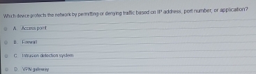 Which device protects the network by permitting or denying traffic based on IP address, port number, or application?
A Access point
B. Firewall
C. Intrusian delection system
D. VPN gatewsy