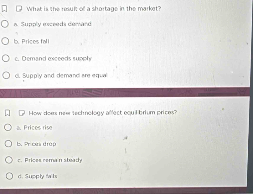 What is the result of a shortage in the market?
a. Supply exceeds demand
b. Prices fall
c. Demand exceeds supply
d. Supply and demand are equal
How does new technology affect equilibrium prices?
a. Prices rise
b. Prices drop
c. Prices remain steady
d. Supply falls