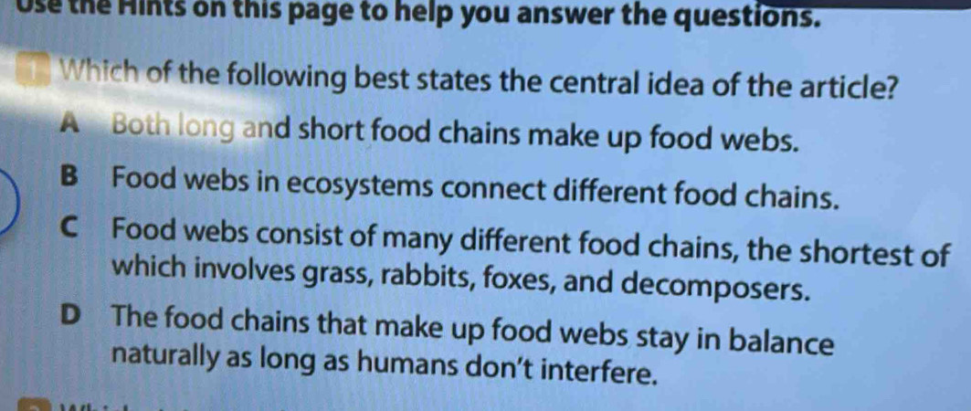 Use the Hints on this page to help you answer the questions.
Which of the following best states the central idea of the article?
A Both long and short food chains make up food webs.
B Food webs in ecosystems connect different food chains.
C Food webs consist of many different food chains, the shortest of
which involves grass, rabbits, foxes, and decomposers.
D The food chains that make up food webs stay in balance
naturally as long as humans don’t interfere.