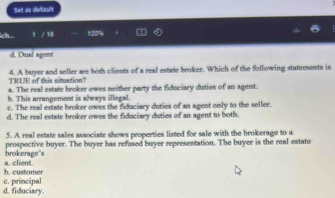 Set as default
k / 18 10099
d. Dual agent
4. A buyer and seller are both clients of a real estate broker. Which of the following statements is
TRUE of this situation?
a. The real estate broker owes neither party the fiduciary duties of an agent.
b. This arrangement is always illegal.
c. The real estate broker owes the fiduciary duties of an agent only to the seller.
d. The real estate broker owes the fiduciary duties of an agent to both.
5. A real estate sales associate shows properties listed for sale with the brokerage to a
prospective buyer. The buyer has refused buyer representation. The buyer is the real estate
brokerage’s
a. client.
b. customer
c. principal
d. fiduciary.