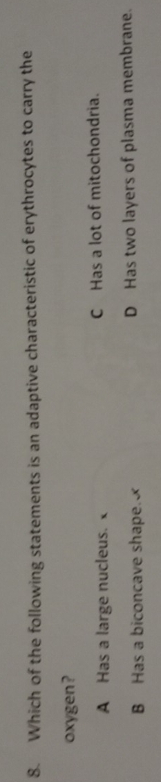Which of the following statements is an adaptive characteristic of erythrocytes to carry the
oxygen?
A Has a large nucleus. C Has a lot of mitochondria.
B Has a biconcave shape. D Has two layers of plasma membrane.