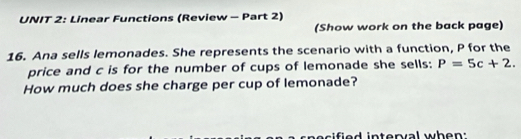 Linear Functions (Review - Part 2) 
(Show work on the back page) 
16. Ana sells lemonades. She represents the scenario with a function, P for the 
price and c is for the number of cups of lemonade she sells: P=5c+2. 
How much does she charge per cup of lemonade? 
ified interval when: