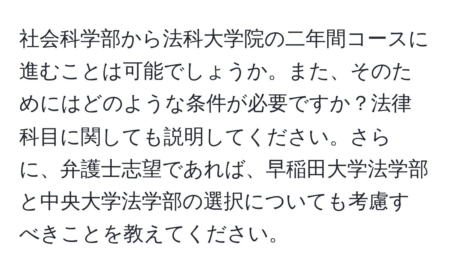 社会科学部から法科大学院の二年間コースに進むことは可能でしょうか。また、そのためにはどのような条件が必要ですか？法律科目に関しても説明してください。さらに、弁護士志望であれば、早稲田大学法学部と中央大学法学部の選択についても考慮すべきことを教えてください。