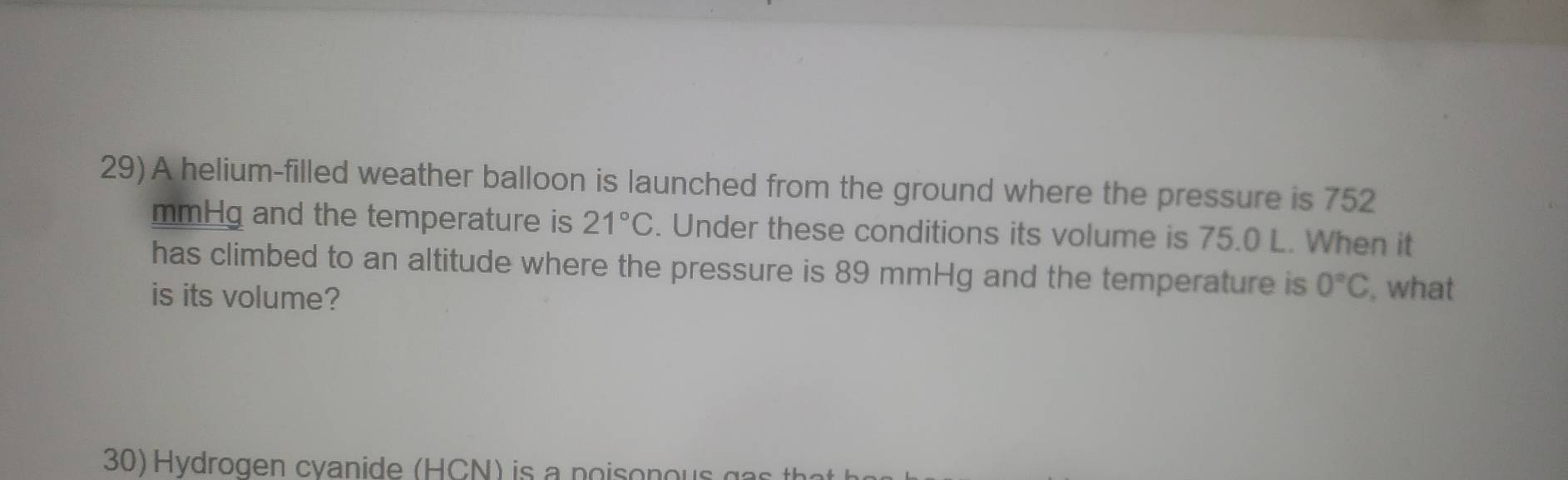 A helium-filled weather balloon is launched from the ground where the pressure is 752
mmHg and the temperature is 21°C. Under these conditions its volume is 75.0 L. When it 
has climbed to an altitude where the pressure is 89 mmHg and the temperature is 0°C , what 
is its volume? 
30) Hydrogen cvanide (HCN) is a poisonous