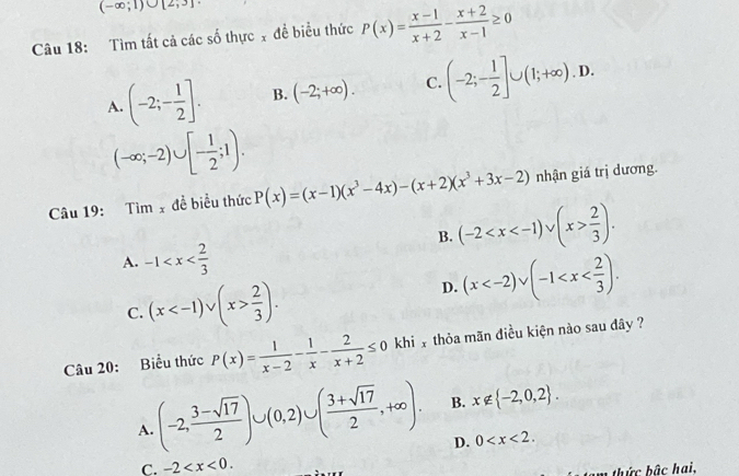 (-∈fty ;1)∪ [2,3]
Câu 18: Tìm tất cả các số thực x đề biểu thức P(x)= (x-1)/x+2 - (x+2)/x-1 ≥ 0
A. (-2;- 1/2 ]. B. (-2;+∈fty ). C. (-2;- 1/2 ]∪ (1;+∈fty ).D.
(-∈fty ;-2)∪ [- 1/2 ;1). 
Câu 19: Tim_x đề biểu thức P(x)=(x-1)(x^3-4x)-(x+2)(x^3+3x-2) nhận giá trị dương.
B. (-2  2/3 ).
A. -1
C. (x  2/3 ).
D. (x . 
Câu 20: Biểu thức P(x)= 1/x-2 - 1/x - 2/x+2 ≤ 0 khi x thỏa mãn điều kiện nào sau dây ?
A. (-2, (3-sqrt(17))/2 )∪ (0,2)∪ ( (3+sqrt(17))/2 ,+∈fty ). B. x∉  -2,0,2.
D. 0 .
C. -2 . 
tam thức bậc hai,