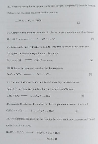 When extremely hot tungsten reacts with oxygen, tungsten(VI) oxide is formed. 
Balance the chemical equation for this reaction. 
_ W+...O_2to 2WO_3
[2] 
30. Complete this chemical equation for the incomplete combustion of methanol.
CH_3OH+ _  CO+...H_2O _ [2] 
31. Iron reacts with hydrochloric acid to form iron(II) chloride and hydrogen 
Complete the chemical equation for this reaction.
Fe+ ...HCl to FeCl_2+ _  [2] 
32. Balance the chemical equation for this reaction.
Fe_2O_3+3CO to ...Fe+...CO_2 [2] 
33. Carbon dioxide and water are formed when hydrocarbons burn. 
Complete the chemical equation for the combustion of butene.
C_4H_8+6O_2 to ...CO_2+...H_2O [2] 
34. Balance the chemical equation for the complete combustion of ethanol.
C_2H_5OH+3O_2to ...CO_2+...H_2O [2] 
35. The chemical equation for the reaction between sodium carbonate and dilute 
sulfuric acid is shown.
Na_2CO_3+H_2SO_4to Na_2SO_4+CO_2+H_2O
Page 7 of 34