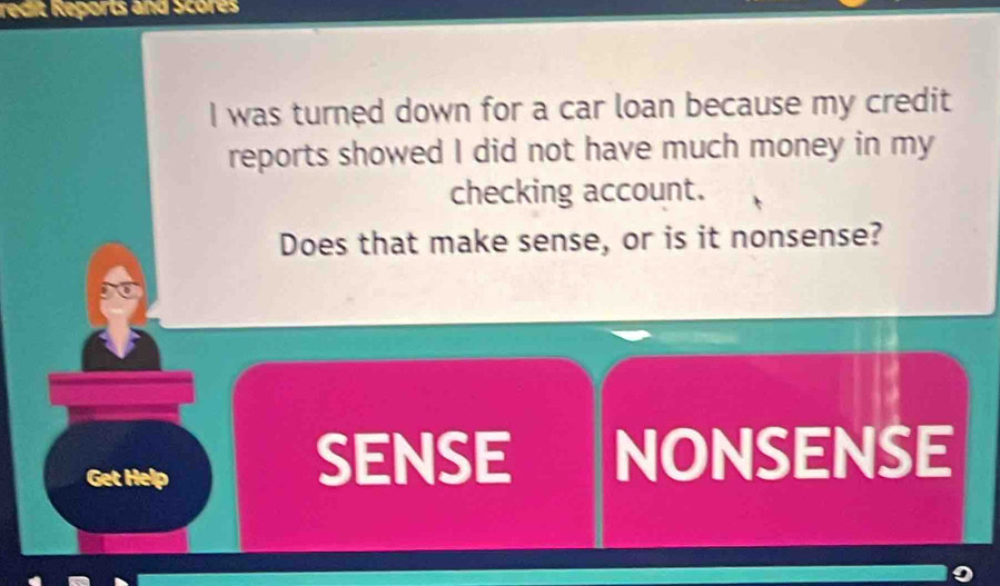 redit Reports and Scores 
I was turned down for a car loan because my credit 
reports showed I did not have much money in my 
checking account. 
Does that make sense, or is it nonsense? 
Get Help 
SENSE NONSENSE