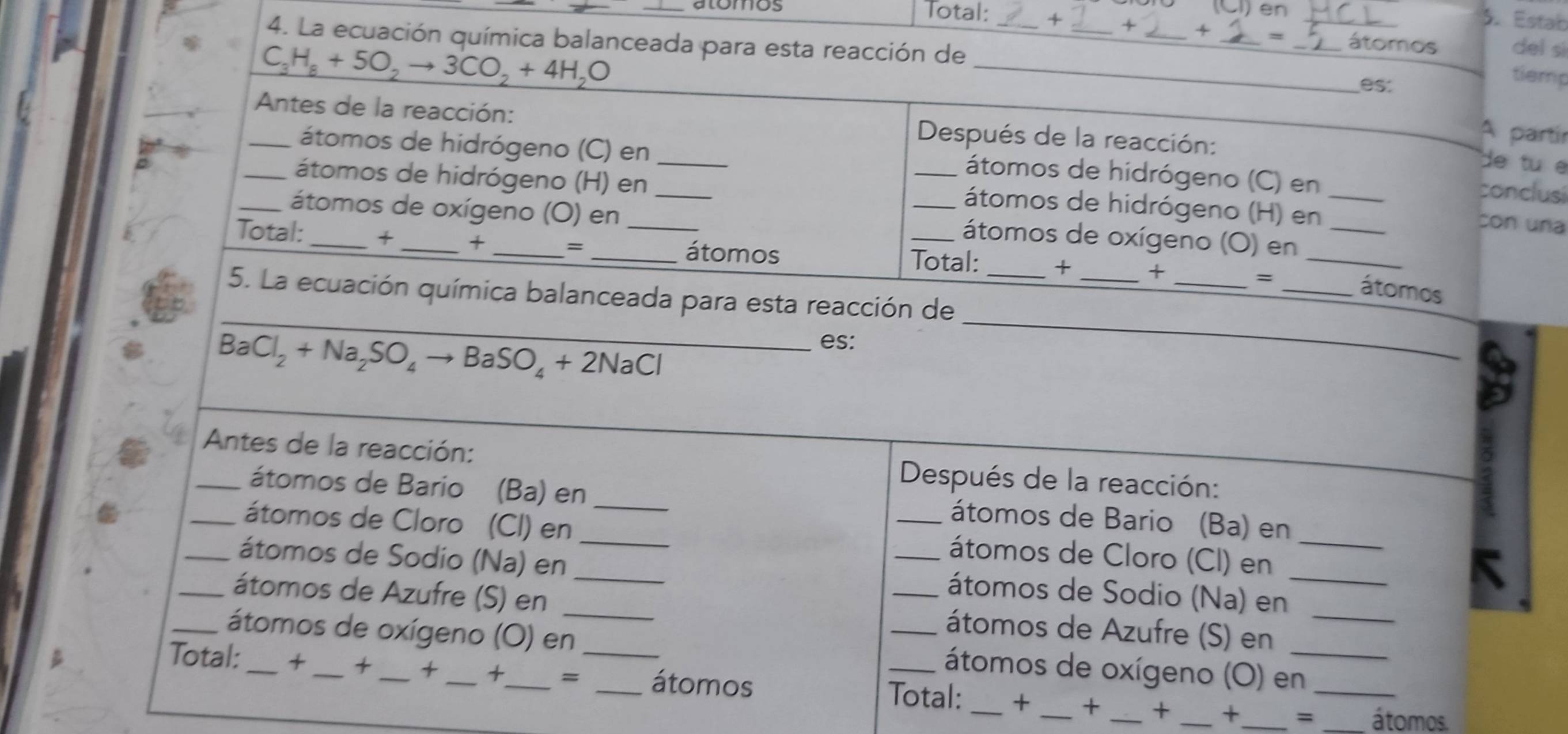 (Cl) en 
5. Estab 
_atomos Total: + + _x __del sì 
4. La ecuación química balanceada para esta reacción de_
C_3H_8+5O_2to 3CO_2+4H_2O
_ 
átomos 
es. 
tiemp 
_Antes de la reacción: Después de la reacción: 
A partír 
átomos de hidrógeno (C) en_ 
de tu e 
_átomos de hidrógeno (C) en 
_átomos de hidrógeno (H) en_ 
conclusi 
_átomos de hidrógeno (H) en_ 
_átomos de oxígeno (O) en 
con una 
Total: + _+ _=_ 
_átomos de oxígeno (O) en_ 
_átomos Total: + _+ 
_ 
_5. La ecuación química balanceada para esta reacción de_ 
_= _átomos 
_ BaCl_2+Na_2SO_4to BaSO_4+2NaCl
es: 
_ 
_Antes de la reacción: Después de la reacción: 
átomos de Bario (Ba) en _átomos de Bario (Ba) en 
_átomos de Cloro (CI) en __átomos de Cloro (CI) en_ 
_átomos de Sodio (Na) en_ ___átomos de Sodio (Na) en_ 
K 
_átomos de Azufre (S) en 
átomos de Azufre (S) en 
_átomos de oxígeno (O) en _átomos de oxígeno (O) en 
Total:_ +_ + _+ _ =_ _átomos Total: _+ _+ _+ _+_ _=_ _átomos.