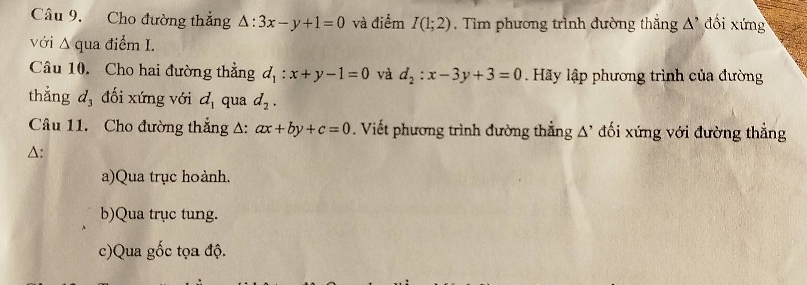 Cho đường thẳng △ :3x-y+1=0 và điểm I(1;2). Tìm phương trình đường thắng △^, đối xứng
với Δ qua điểm I.
Câu 10. Cho hai đường thẳng d_1:x+y-1=0 và d_2:x-3y+3=0 Hãy lập phương trình của đường
thẳng d_3 đối xứng với d_1 qua d_2. 
Câu 11. Cho đường thẳng A: ax+by+c=0. Viết phương trình đường thẳng A' đối xứng với đường thẳng
△:
a)Qua trục hoành.
b)Qua trục tung.
c)Qua gốc tọa độ.