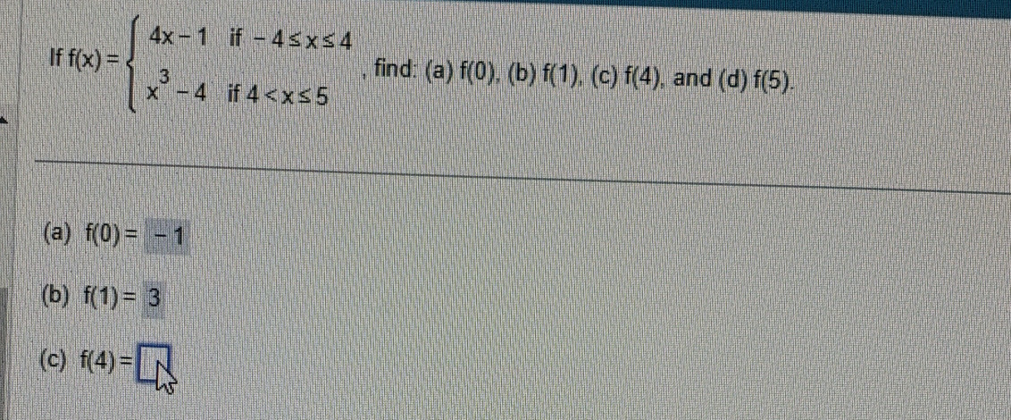 If f(x)=beginarrayl 4x-1if-4≤ x≤ 4 x^3-4if4 , find: (a) f(0),  1/4  (b) f(1). (c) f(4) , and (d)f(5). 
(a) f(0)=-1
(b) f(1)=3
(c) f(4)=□