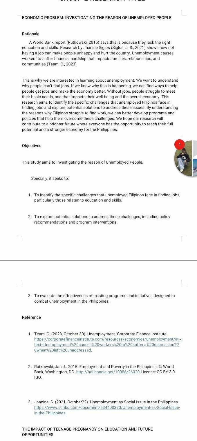ECONOMIC PROBLEM: INVESTIGATING THE REASON OF UNEMPLOYED PEOPLE
Rationale
A World Bank report (Rutkowski, 2015) says this is because they lack the right
education and skills. Research by Jhanine Siglos (Siglos, J. S., 2021) shows how not
having a job can make people unhappy and hurt the country. Unemployment causes
workers to suffer financial hardship that impacts families, relationships, and
communities (Team, C., 2023)
This is why we are interested in learning about unemployment. We want to understand
why people can’t find jobs. If we know why this is happening, we can find ways to help
people get jobs and make the economy better. Without jobs, people struggle to meet
their basic needs, and that impacts their well-being and the overall economy. This
research aims to identify the specific challenges that unemployed Filipinos face in
finding jobs and explore potential solutions to address these issues. By understanding
the reasons why Filipinos struggle to find work, we can better develop programs and
policies that help them overcome these challenges. We hope our research will
contribute to a brighter future where everyone has the opportunity to reach their full
potential and a stronger economy for the Philippines.
Objectives
This study aims to Investigating the reason of Unemployed People.
Specially, it seeks to:
1. To identify the specific challenges that unemployed Filipinos face in finding jobs,
particularly those related to education and skills.
2. To explore potential solutions to address these challenges, including policy
recommendations and program interventions.
3. To evaluate the effectiveness of existing programs and initiatives designed to
combat unemployment in the Philippines.
Reference
1. Team, C. (2023, October 30). Unemployment. Corporate Finance Institute.
https://corporatefinanceinstitute.com/resources/economics/unemployment/#:~:
text=Unemployment%20causes%20workers%20to%20suffer,a%20depression%2
0when%20left%20unaddressed.
2. Rutkowski, Jan J.. 2015. Employment and Poverty in the Philippines. © World
Bank, Washington, DC. http://hdl.handle.net/10986/26320 License: CC BY 3.0
IGO.
3. Jhanine, S. (2021, October22). Unemployment as Social Issue in the Philippines.
https://www.scribd.com/document/534400370/Unemployment-as-Social-Issue-
in-the-Philippines
THE IMPACT OF TEENAGE PREGNANCY ON EDUCATION AND FUTURE
OPPORTUNITIES