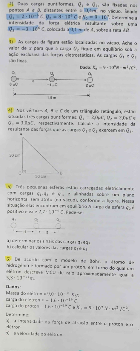 Duas cargas puntiformes, Q_1 e Q_2, são fixadas nos
pontos A e B, distantes entre si 0,4m, no vácuo. Sendo
Q_1=2· 10^(-6) . Q_2=8· 10^6C e K_0=9· 10^9. Determine a
intensidade da força elétrica resultante sobre uma
Q_3=-3· 10^6C , colocada a 0,1 m de A, sobre a reta AB.
3) As cargas da figura estão localizadas no vácuo. Ache o
valor de x para que a carga Q_2 fique em equilíbrio sob a
ação exclusiva das forças eletrostáticas. As cargas Q_1 e Q_3
são fixas.
Dado: K_0=9· 10^9N· m^2/C^2.
4) Nos vértices A, B e C de um triângulo retângulo, estão
situadas très cargas puntiformes: Q_1=2,0mu C,Q_2=2,0mu C e
Q_3=3,0mu C , respectivamente. Calcule a intensidade da
resultante das forças que as cargas Q_1 e Q_2 exercem em Q_3.
5) Três pequenas esferas estão carregadas eletricamente
com cargas q_1,q_2 e q_3, , e alinhadas sobre um plano
horizontal sem atrito (no vácuo), conforme a figura. Nessa
situação elas encontram em equilíbrio A carga da esfera q_2 é
positivo e vale 2.7· 10^(-4)C. Pede-se:
q_1 q_2 q_3
d
a) determinar os sinais das cargas q_1eq_3
b) calcular os valores das cargas qíe q3
6) De acordo com o modelo de Bohr, o átomo de
hidrogênio é formado por um próton, em torno do qual um
elétron descreve MCU de raio aproximadamente igual a
5.3· 10^(-11)m.
Dados:
Massa do elétron =9.0· 10^(-31)Kg;
carga do elétron =-1.6· 10^(-19)C;
carga do próton =1.6· 10^(-19)C ρ K_0=9· 10^9N· m^2/C^2.
Determine:
a) a intensidade da força de atração entre o próton e o
elétron
b) a velocidade do elétron